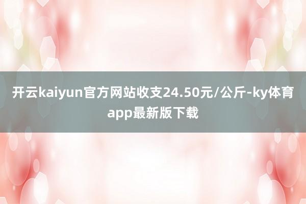 开云kaiyun官方网站收支24.50元/公斤-ky体育app最新版下载