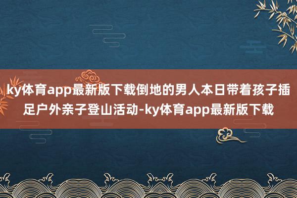 ky体育app最新版下载倒地的男人本日带着孩子插足户外亲子登山活动-ky体育app最新版下载