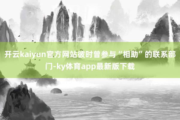 开云kaiyun官方网站彼时曾参与“相助”的联系部门-ky体育app最新版下载