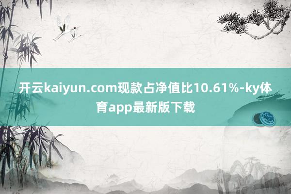 开云kaiyun.com现款占净值比10.61%-ky体育app最新版下载