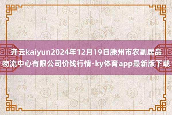 开云kaiyun2024年12月19日滕州市农副居品物流中心有限公司价钱行情-ky体育app最新版下载