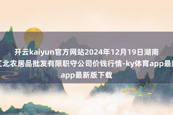 开云kaiyun官方网站2024年12月19日湖南邵阳市江北农居品批发有限职守公司价钱行情-ky体育app最新版下载