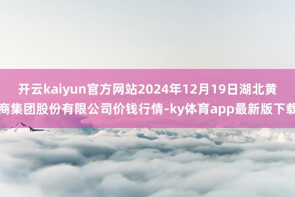 开云kaiyun官方网站2024年12月19日湖北黄商集团股份有限公司价钱行情-ky体育app最新版下载