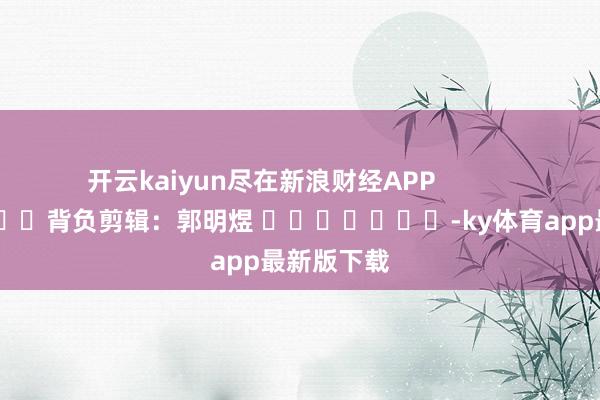 开云kaiyun尽在新浪财经APP            						背负剪辑：郭明煜 							-ky体育app最新版下载