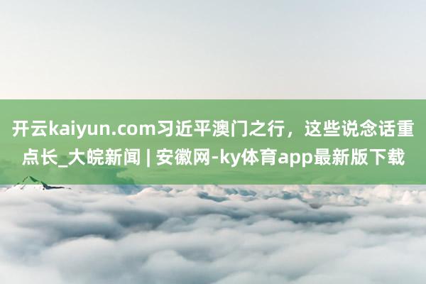 开云kaiyun.com习近平澳门之行，这些说念话重点长_大皖新闻 | 安徽网-ky体育app最新版下载