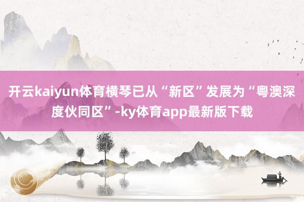 开云kaiyun体育横琴已从“新区”发展为“粤澳深度伙同区”-ky体育app最新版下载