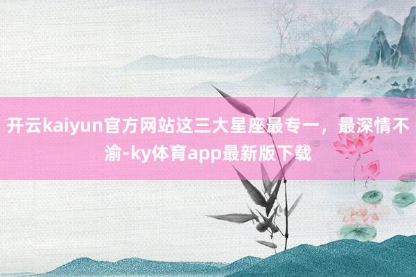 开云kaiyun官方网站这三大星座最专一，最深情不渝-ky体育app最新版下载