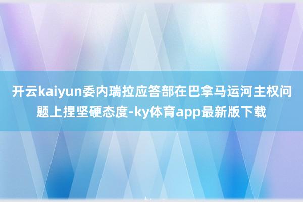 开云kaiyun委内瑞拉应答部在巴拿马运河主权问题上捏坚硬态度-ky体育app最新版下载