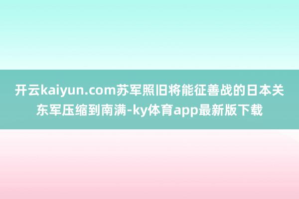 开云kaiyun.com苏军照旧将能征善战的日本关东军压缩到南满-ky体育app最新版下载