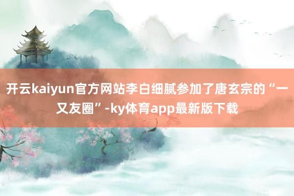 开云kaiyun官方网站李白细腻参加了唐玄宗的“一又友圈”-ky体育app最新版下载