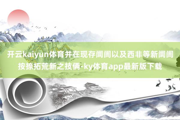 开云kaiyun体育并在现存阛阓以及西非等新阛阓按捺拓荒新之技俩-ky体育app最新版下载