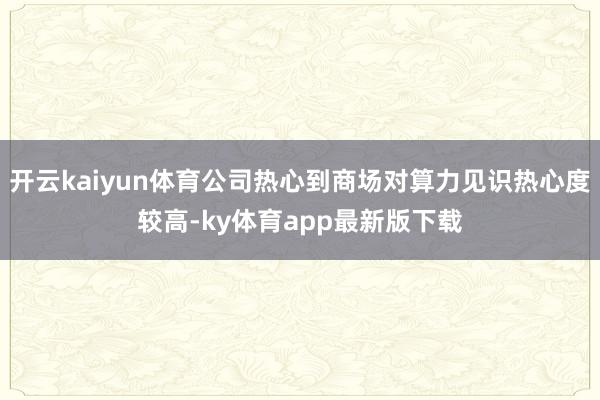 开云kaiyun体育公司热心到商场对算力见识热心度较高-ky体育app最新版下载