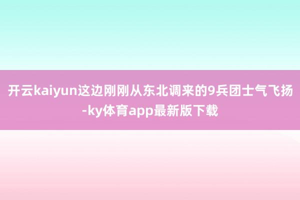 开云kaiyun这边刚刚从东北调来的9兵团士气飞扬-ky体育app最新版下载