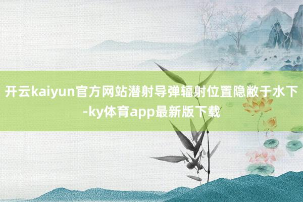 开云kaiyun官方网站潜射导弹辐射位置隐敝于水下-ky体育app最新版下载