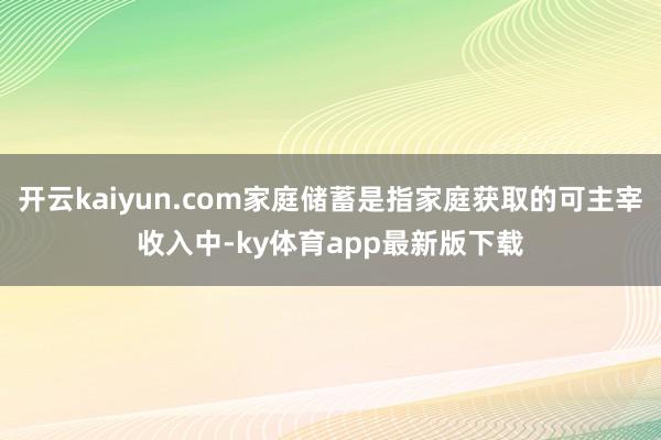 开云kaiyun.com家庭储蓄是指家庭获取的可主宰收入中-ky体育app最新版下载