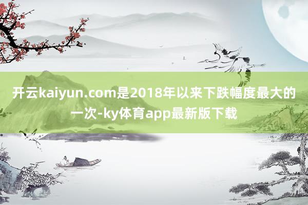 开云kaiyun.com是2018年以来下跌幅度最大的一次-ky体育app最新版下载