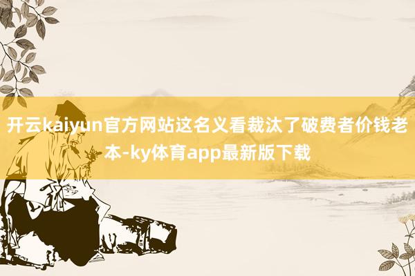 开云kaiyun官方网站这名义看裁汰了破费者价钱老本-ky体育app最新版下载