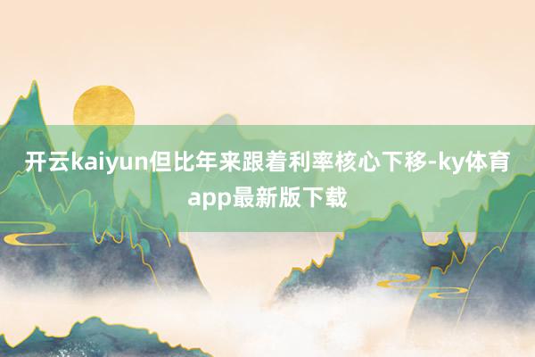 开云kaiyun但比年来跟着利率核心下移-ky体育app最新版下载