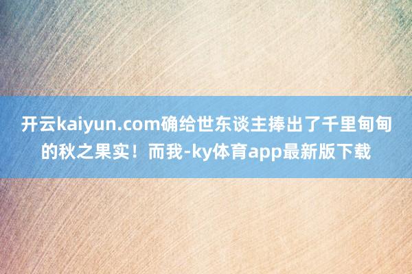 开云kaiyun.com确给世东谈主捧出了千里甸甸的秋之果实！而我-ky体育app最新版下载