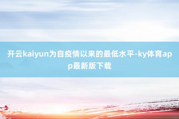 开云kaiyun为自疫情以来的最低水平-ky体育app最新版下载