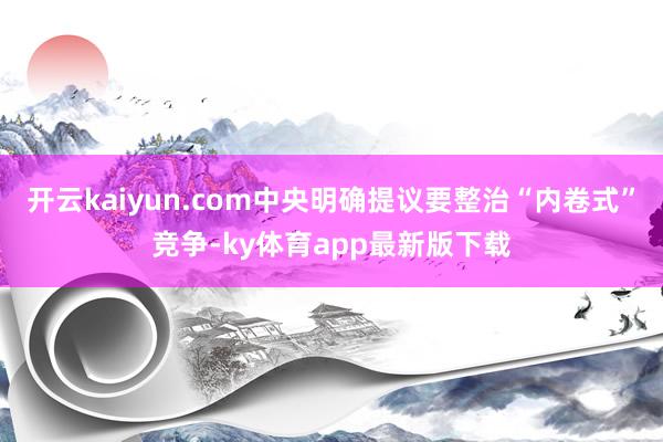 开云kaiyun.com中央明确提议要整治“内卷式”竞争-ky体育app最新版下载