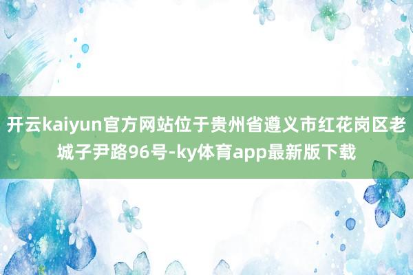 开云kaiyun官方网站位于贵州省遵义市红花岗区老城子尹路96号-ky体育app最新版下载