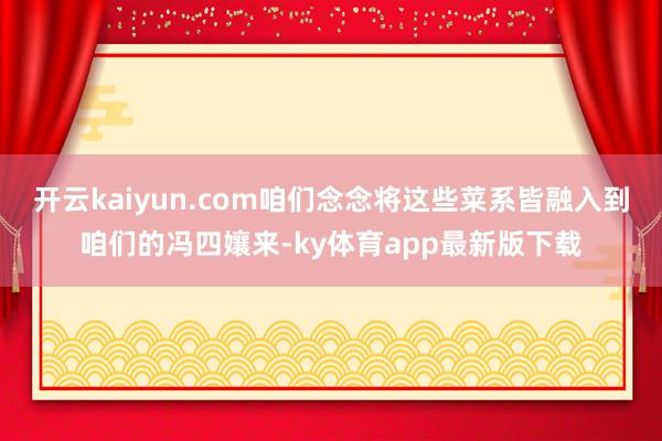 开云kaiyun.com咱们念念将这些菜系皆融入到咱们的冯四孃来-ky体育app最新版下载