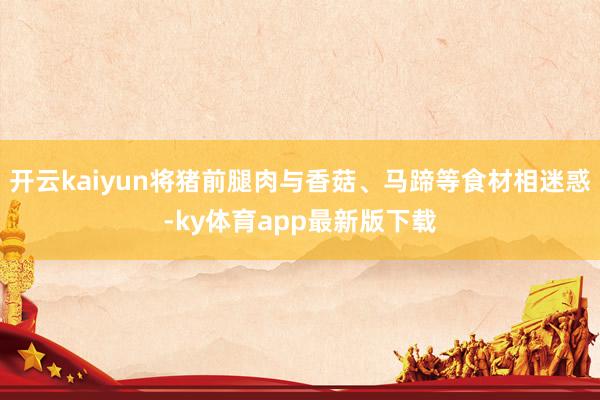 开云kaiyun将猪前腿肉与香菇、马蹄等食材相迷惑-ky体育app最新版下载