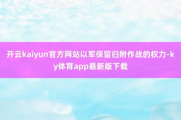 开云kaiyun官方网站以军保留归附作战的权力-ky体育app最新版下载