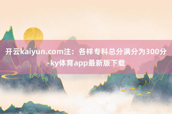 开云kaiyun.com注：各样专科总分满分为300分-ky体育app最新版下载