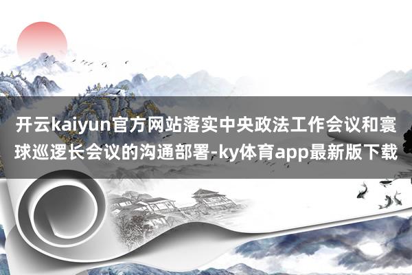 开云kaiyun官方网站落实中央政法工作会议和寰球巡逻长会议的沟通部署-ky体育app最新版下载