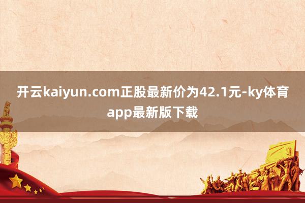 开云kaiyun.com正股最新价为42.1元-ky体育app最新版下载