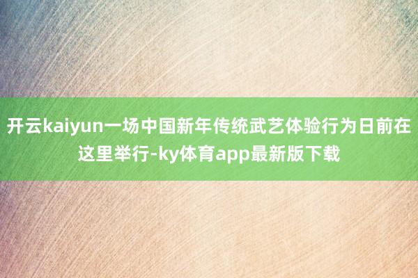 开云kaiyun一场中国新年传统武艺体验行为日前在这里举行-ky体育app最新版下载