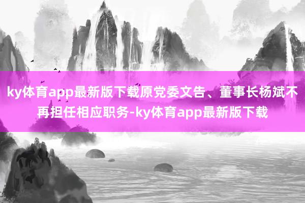 ky体育app最新版下载原党委文告、董事长杨斌不再担任相应职务-ky体育app最新版下载