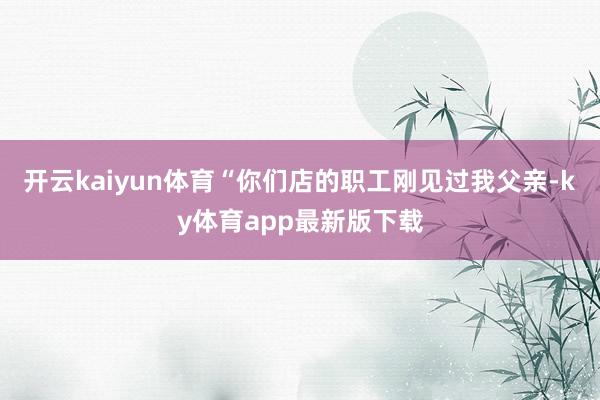 开云kaiyun体育“你们店的职工刚见过我父亲-ky体育app最新版下载