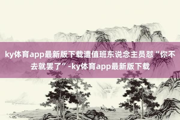 ky体育app最新版下载遭值班东说念主员怼“你不去就罢了”-ky体育app最新版下载
