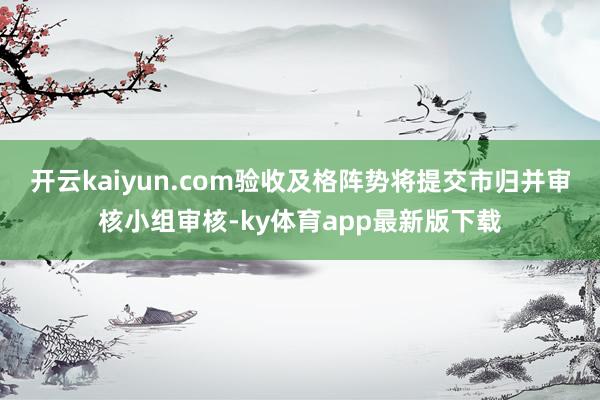 开云kaiyun.com验收及格阵势将提交市归并审核小组审核-ky体育app最新版下载