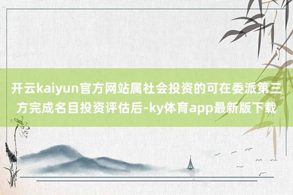 开云kaiyun官方网站属社会投资的可在委派第三方完成名目投资评估后-ky体育app最新版下载