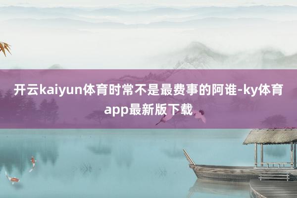 开云kaiyun体育时常不是最费事的阿谁-ky体育app最新版下载