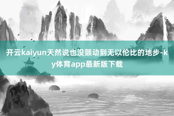 开云kaiyun天然说也没颤动到无以伦比的地步-ky体育app最新版下载