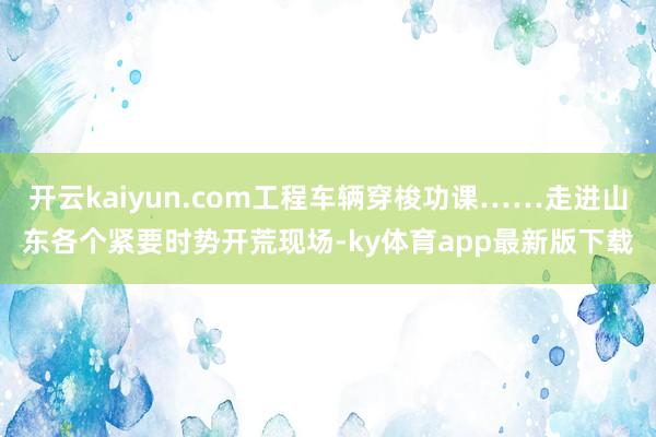 开云kaiyun.com工程车辆穿梭功课……走进山东各个紧要时势开荒现场-ky体育app最新版下载