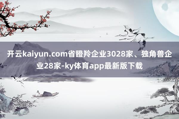 开云kaiyun.com省瞪羚企业3028家、独角兽企业28家-ky体育app最新版下载