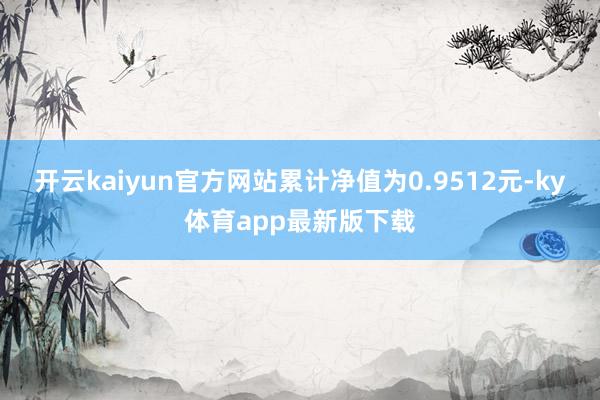 开云kaiyun官方网站累计净值为0.9512元-ky体育app最新版下载