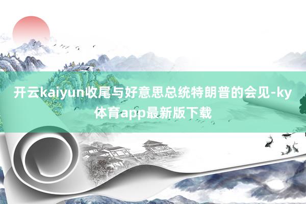开云kaiyun收尾与好意思总统特朗普的会见-ky体育app最新版下载