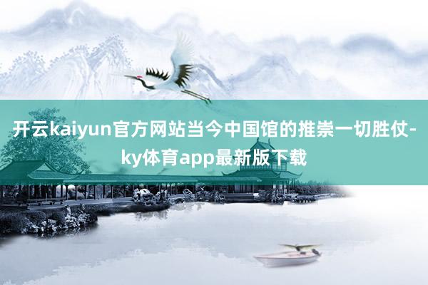 开云kaiyun官方网站当今中国馆的推崇一切胜仗-ky体育app最新版下载