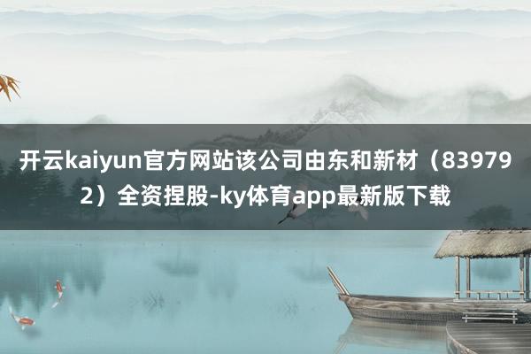 开云kaiyun官方网站该公司由东和新材（839792）全资捏股-ky体育app最新版下载