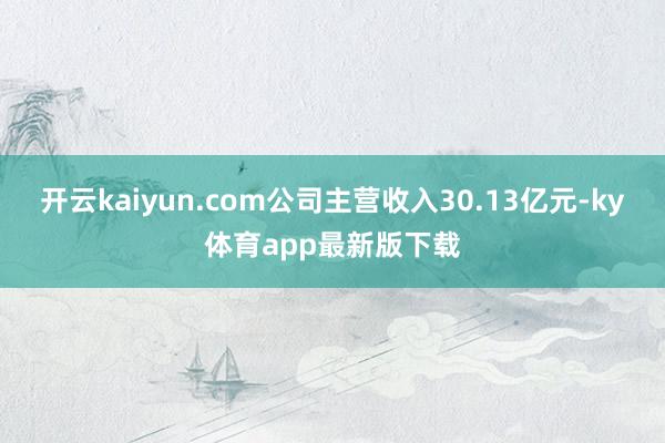 开云kaiyun.com公司主营收入30.13亿元-ky体育app最新版下载