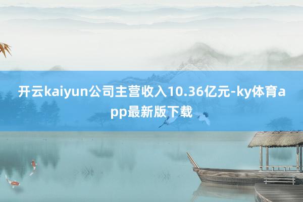 开云kaiyun公司主营收入10.36亿元-ky体育app最新版下载