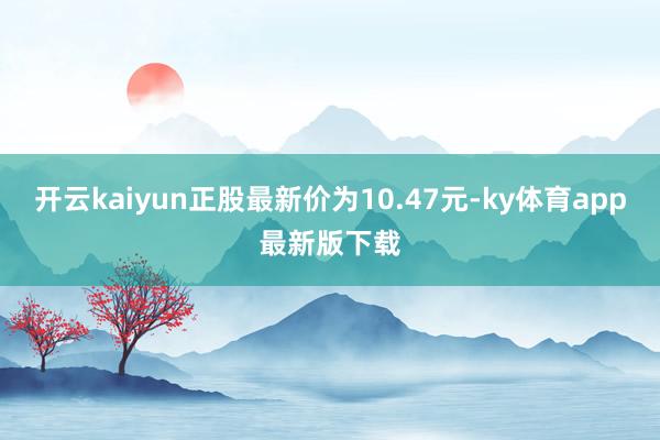 开云kaiyun正股最新价为10.47元-ky体育app最新版下载