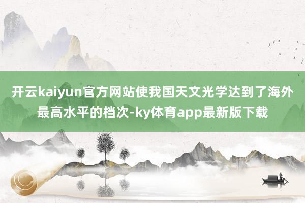开云kaiyun官方网站使我国天文光学达到了海外最高水平的档次-ky体育app最新版下载
